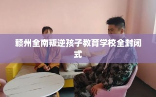 赣州全南叛逆孩子教育学校全封闭式