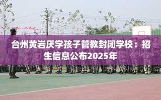 台州黄岩厌学孩子管教封闭学校：招生信息公布2025年
