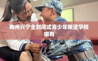 梅州兴宁全封闭式青少年叛逆学校哪有