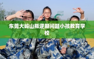 东莞大岭山叛逆期问题小孩教育学校