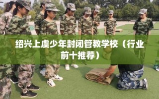 绍兴上虞少年封闭管教学校（行业前十推荐）