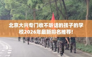 北京大兴专门收不听话的孩子的学校2026年最新排名推荐!