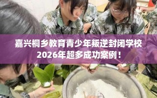 嘉兴桐乡教育青少年叛逆封闭学校2026年超多成功案例！