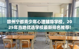 赣州宁都青少年心理辅导学校，2025年当地优选学校最新排名推荐!