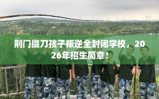 荆门掇刀孩子叛逆全封闭学校，2026年招生简章！