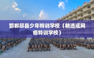 邯郸邱县少年特训学校（精选戒网瘾特训学校）