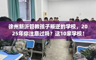 徐州新沂管教孩子叛逆的学校，2025年你注意过吗？这10家学校！