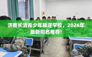 济南长清青少年叛逆学校，2026年最新排名推荐!