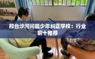 邢台沙河问题少年纠正学校：行业前十推荐