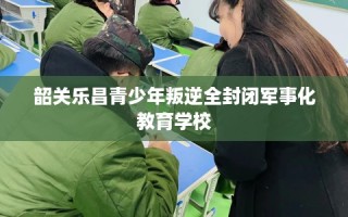 韶关乐昌青少年叛逆全封闭军事化教育学校