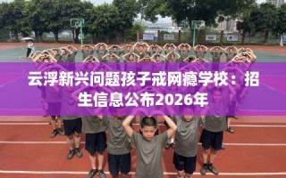 云浮新兴问题孩子戒网瘾学校：招生信息公布2026年