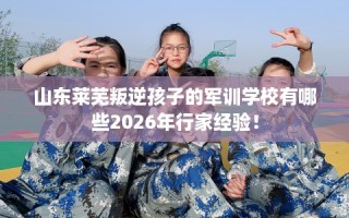 山东莱芜叛逆孩子的军训学校有哪些2026年行家经验！