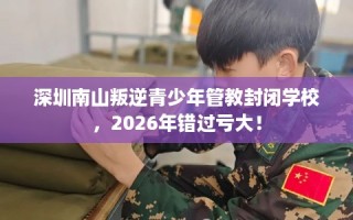 深圳南山叛逆青少年管教封闭学校，2026年错过亏大！
