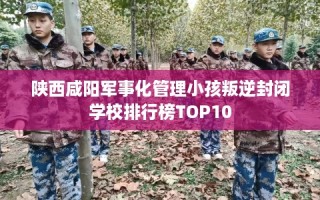 陕西咸阳军事化管理小孩叛逆封闭学校排行榜TOP10