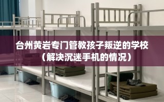 台州黄岩专门管教孩子叛逆的学校（解决沉迷手机的情况）