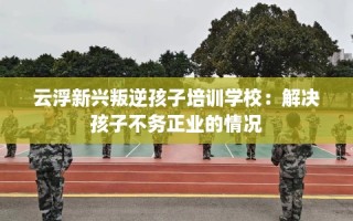 云浮新兴叛逆孩子培训学校：解决孩子不务正业的情况
