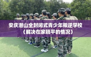 安庆潜山全封闭式青少年叛逆学校（解决在家躺平的情况）