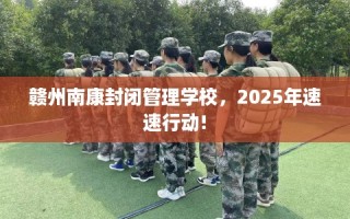 赣州南康封闭管理学校，2025年速速行动!