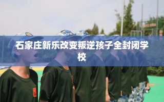 石家庄新乐改变叛逆孩子全封闭学校