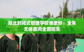 湖北封闭式管理学校哪里好：全年无休面向全国招生