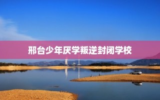 邢台少年厌学叛逆封闭学校