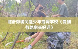 临沂郯城问题少年戒网学校（受到各地家长好评）