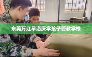 东莞万江早恋厌学孩子管教学校
