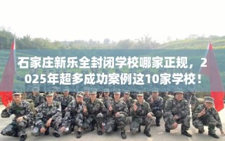 石家庄新乐全封闭学校哪家正规，2025年超多成功案例这10家学校！