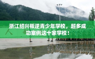 浙江绍兴叛逆青少年学校，超多成功案例这十家学校！