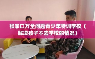 张家口万全问题青少年特训学校（解决孩子不去学校的情况）