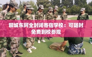 聊城东阿全封闭寄宿学校：可随时免费到校参观
