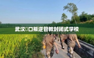 武汉硚口叛逆管教封闭式学校