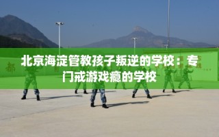 北京海淀管教孩子叛逆的学校：专门戒游戏瘾的学校