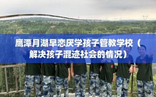 鹰潭月湖早恋厌学孩子管教学校（解决孩子混迹社会的情况）