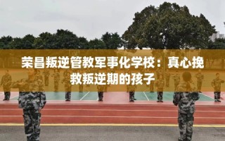 荣昌叛逆管教军事化学校：真心挽救叛逆期的孩子