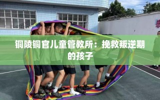 铜陵铜官儿童管教所：挽救叛逆期的孩子