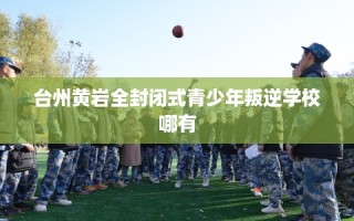 台州黄岩全封闭式青少年叛逆学校哪有