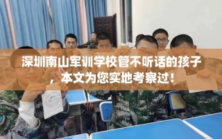 深圳南山军训学校管不听话的孩子，本文为您实地考察过！
