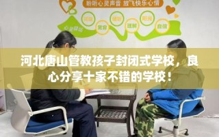 河北唐山管教孩子封闭式学校，良心分享十家不错的学校！