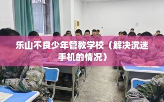 乐山不良少年管教学校（解决沉迷手机的情况）