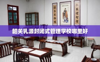 韶关乳源封闭式管理学校哪里好