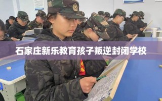 石家庄新乐教育孩子叛逆封闭学校
