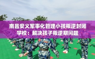南昌安义军事化管理小孩叛逆封闭学校：解决孩子叛逆期问题