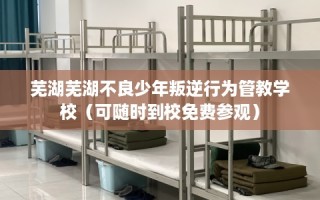 芜湖芜湖不良少年叛逆行为管教学校（可随时到校免费参观）