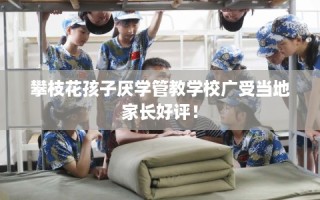 攀枝花孩子厌学管教学校广受当地家长好评！