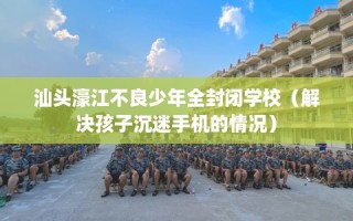 汕头濠江不良少年全封闭学校（解决孩子沉迷手机的情况）