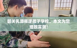 韶关乳源叛逆孩子学校，本文为您细致实测！