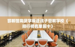 邯郸馆陶厌学叛逆孩子管教学校（排行榜名单前十）