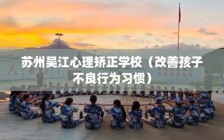 苏州吴江心理矫正学校（改善孩子不良行为习惯）