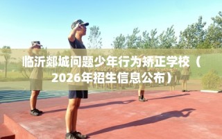 临沂郯城问题少年行为矫正学校（2026年招生信息公布）